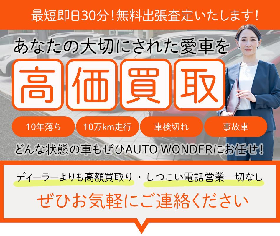 最短即日30分！無料出張査定いたします！あなたの大切にされた愛車を高価買取　10年落ち　10万km走行　車検切れ　事故車　どんな状態の車でも是非AUTO WONDERにお任せ！　ディーラーよりも高額買取・しつこい電話営業一切なし　ぜひお気軽にご連絡ください